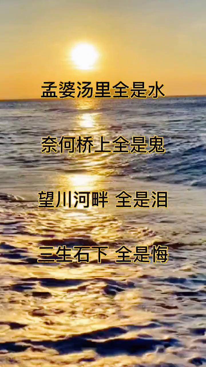 孟婆汤里全是水 ,奈何桥上全是鬼 ,望川河畔全是泪 ,三生石下 全是悔